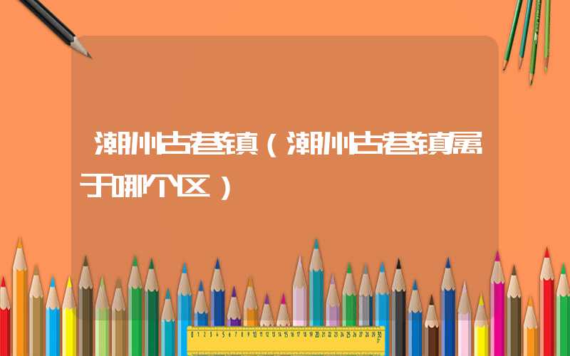 潮州古巷镇（潮州古巷镇属于哪个区）