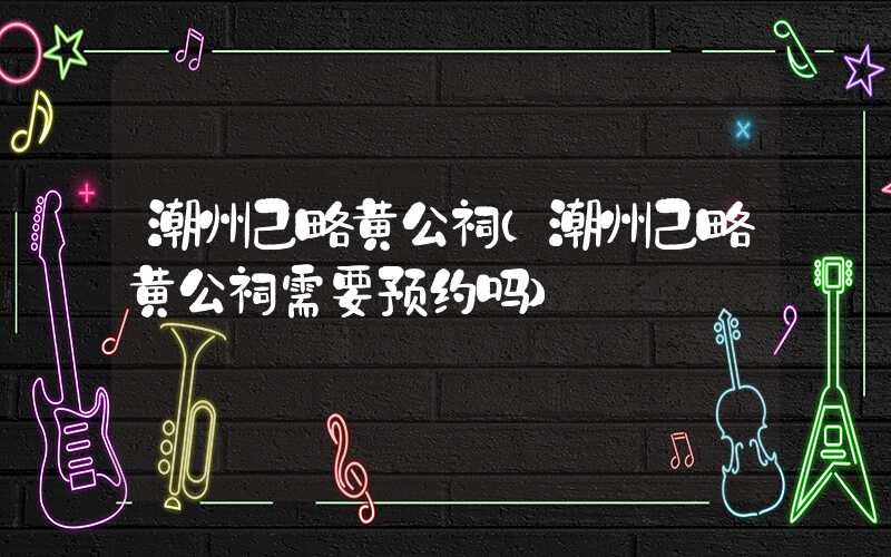 潮州己略黄公祠（潮州己略黄公祠需要预约吗）