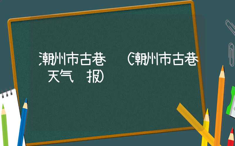 潮州市古巷镇（潮州市古巷镇天气预报）
