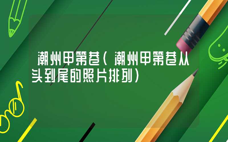 潮州甲第巷（潮州甲第巷从头到尾的照片排列）