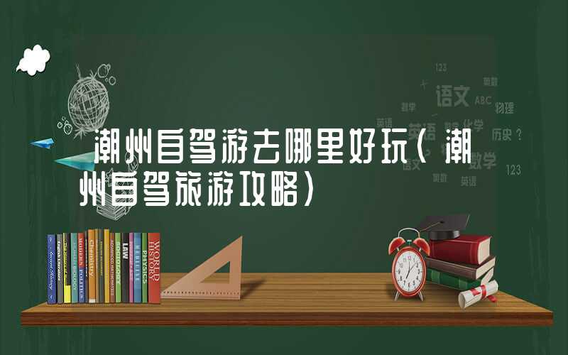 潮州自驾游去哪里好玩（潮州自驾旅游攻略）