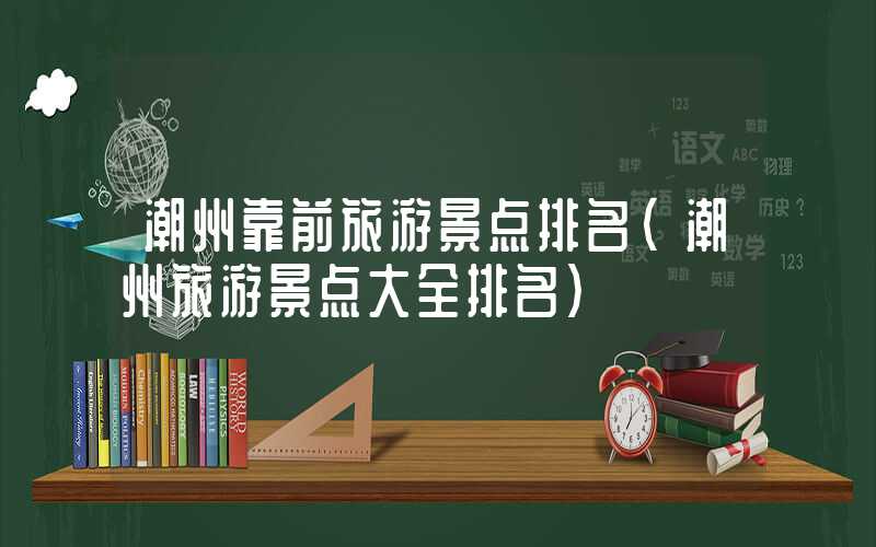 潮州靠前旅游景点排名（潮州旅游景点大全排名）