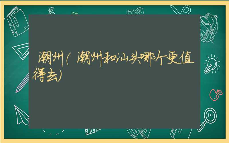 潮州(潮州和汕头哪个更值得去)