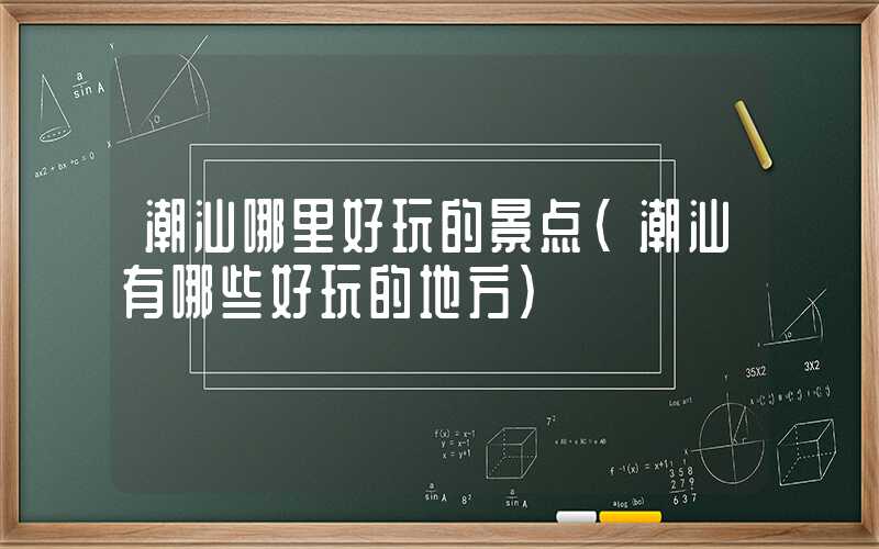 潮汕哪里好玩的景点（潮汕有哪些好玩的地方）