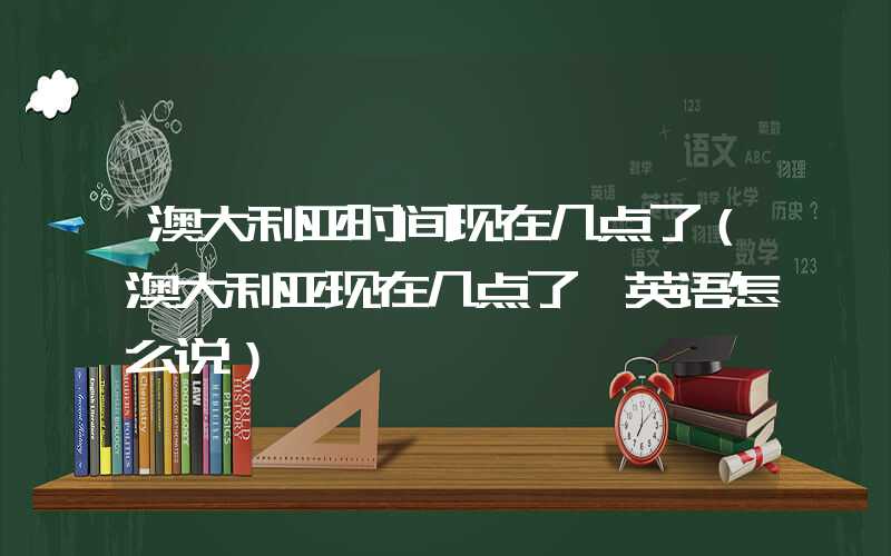 澳大利亚时间现在几点了（澳大利亚现在几点了 英语怎么说）