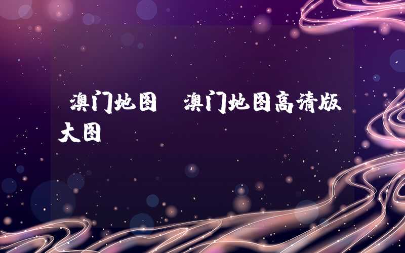 澳门地图（澳门地图高清版大图）