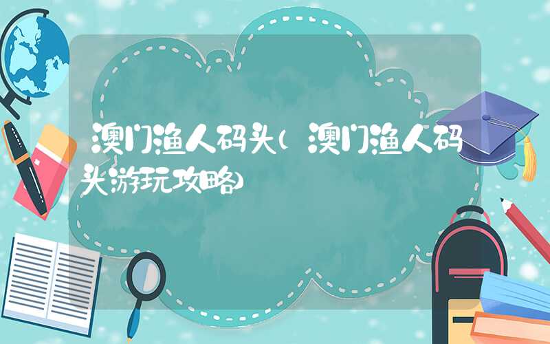 澳门渔人码头（澳门渔人码头游玩攻略）