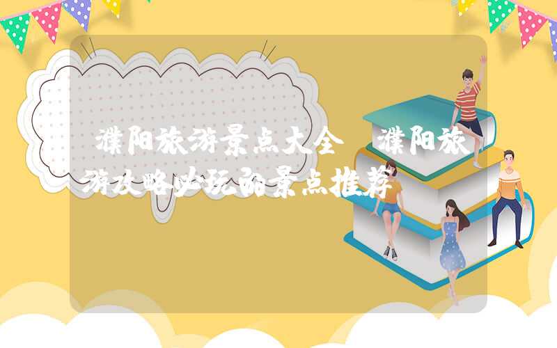濮阳旅游景点大全（濮阳旅游攻略必玩的景点推荐）