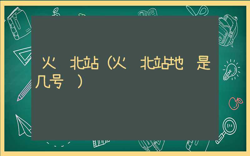 火车北站（火车北站地铁是几号线）