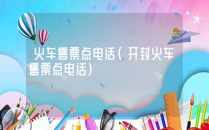 火车售票点电话（开封火车售票点电话）