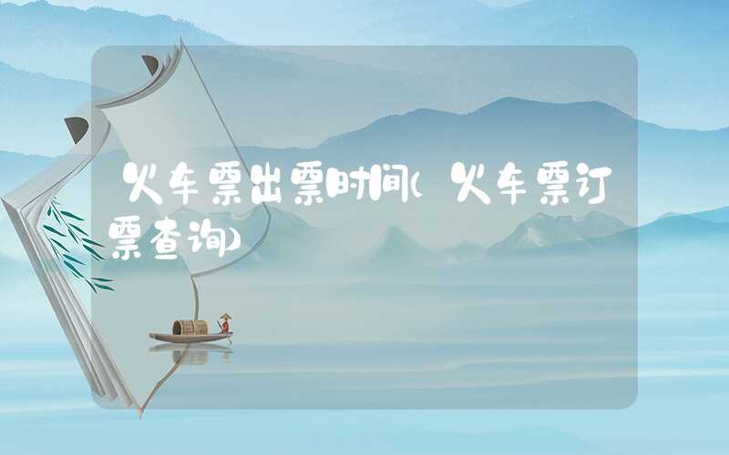 火车票出票时间（火车票订票查询）