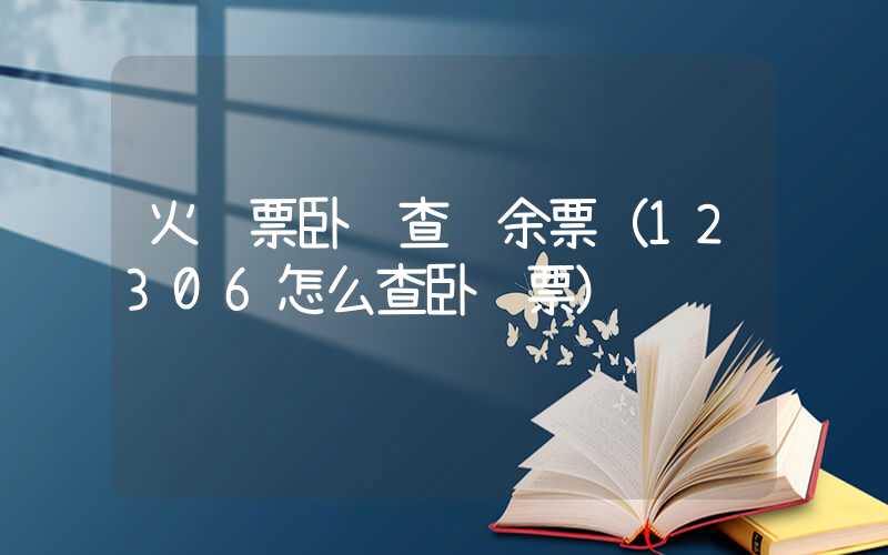 火车票卧铺查询余票（12306怎么查卧铺票）