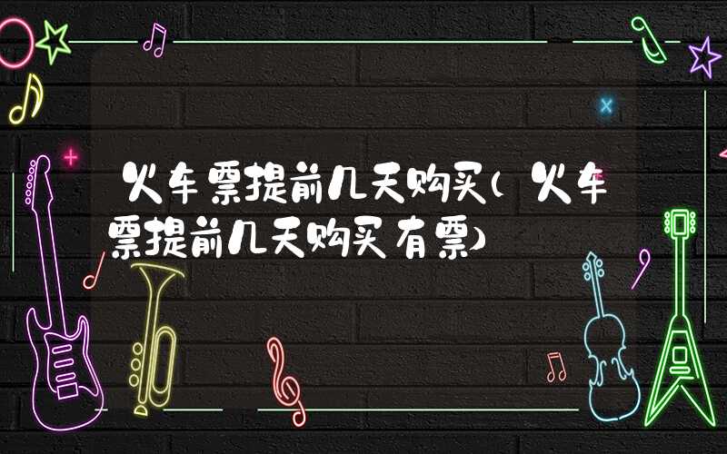 火车票提前几天购买（火车票提前几天购买有票）