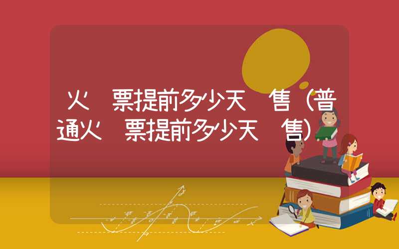 火车票提前多少天预售（普通火车票提前多少天预售）
