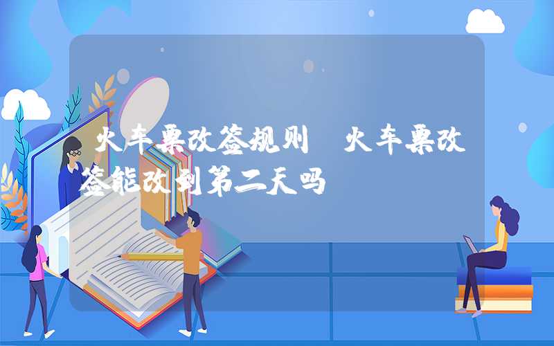 火车票改签规则（火车票改签能改到第二天吗）