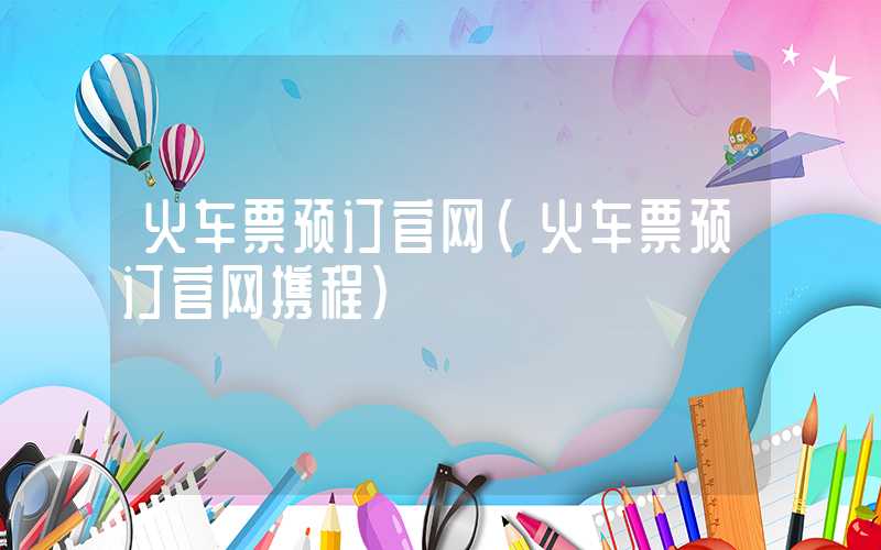 火车票预订官网（火车票预订官网携程）