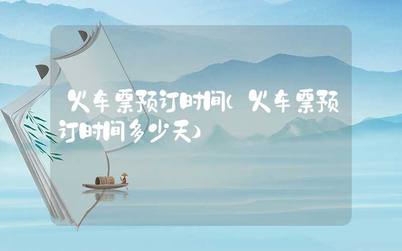 火车票预订时间（火车票预订时间多少天）