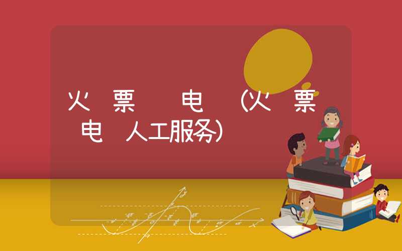 火车票预订电话（火车票预订电话人工服务）