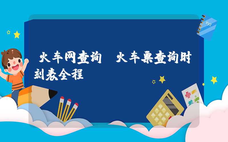火车网查询（火车票查询时刻表全程）