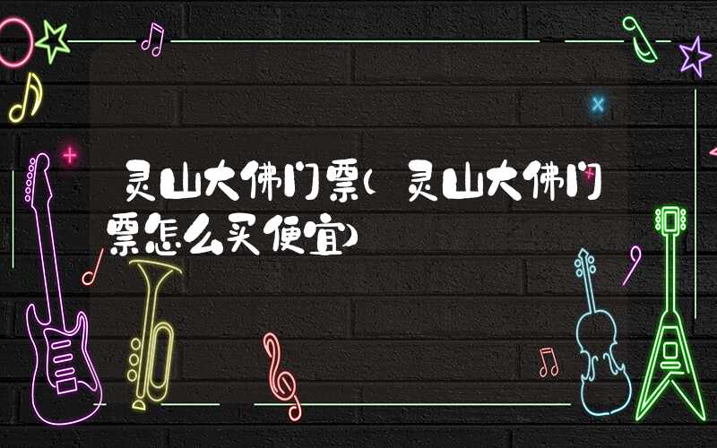 灵山大佛门票(灵山大佛门票怎么买便宜)