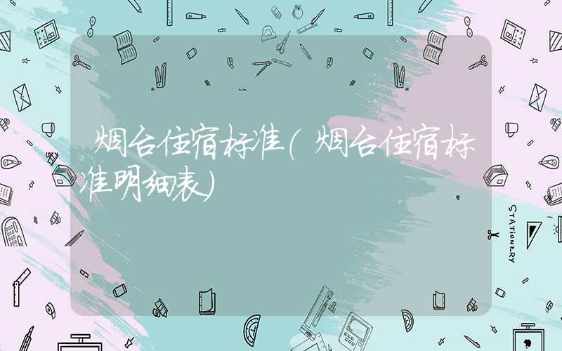 烟台住宿标准（烟台住宿标准明细表）