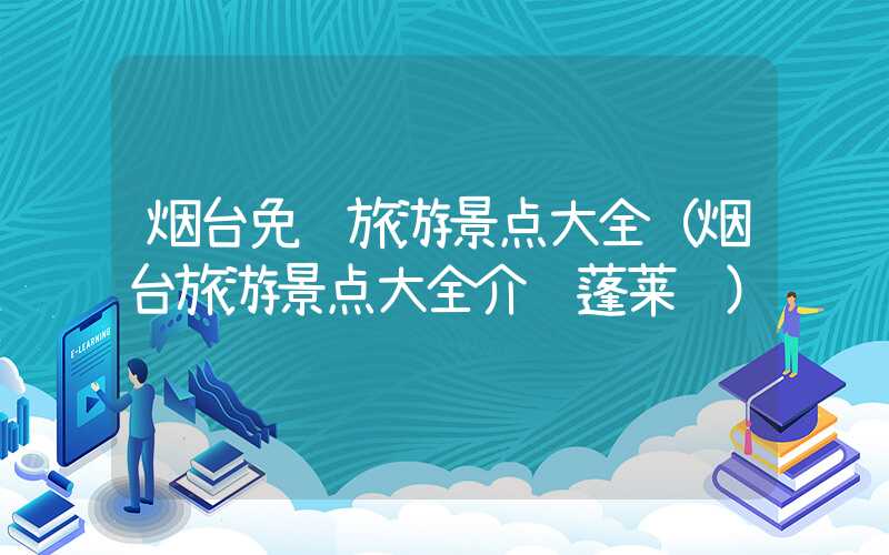 烟台免费旅游景点大全（烟台旅游景点大全介绍蓬莱阁）