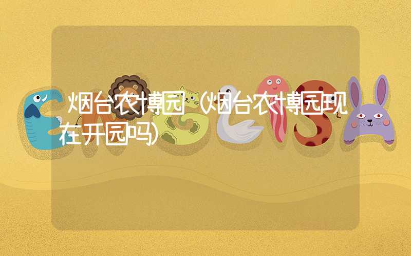 烟台农博园(烟台农博园现在开园吗)