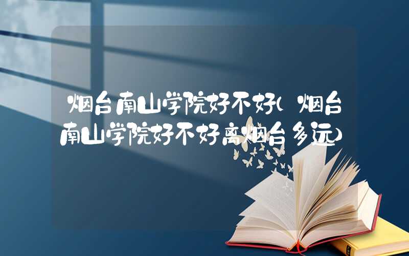 烟台南山学院好不好(烟台南山学院好不好离烟台多远)