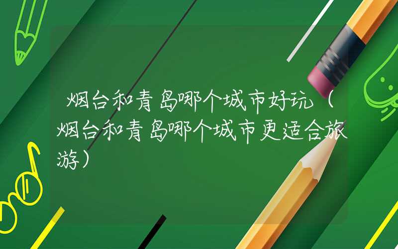 烟台和青岛哪个城市好玩(烟台和青岛哪个城市更适合旅游)