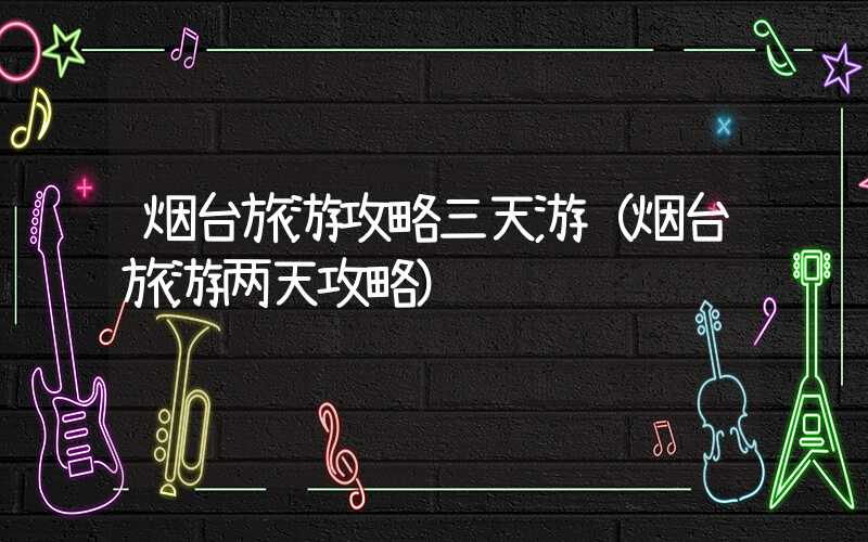 烟台旅游攻略三天游(烟台旅游两天攻略)