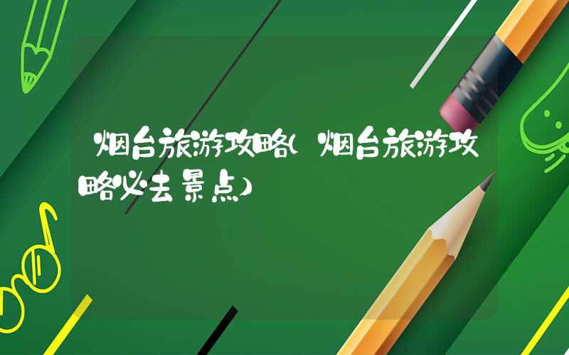 烟台旅游攻略(烟台旅游攻略必去景点)