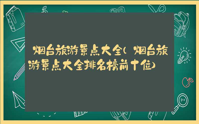 烟台旅游景点大全（烟台旅游景点大全排名榜前十位）