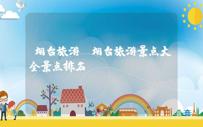 烟台旅游（烟台旅游景点大全景点排名）