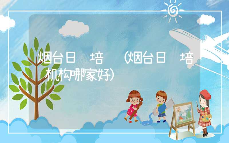 烟台日语培训（烟台日语培训机构哪家好）