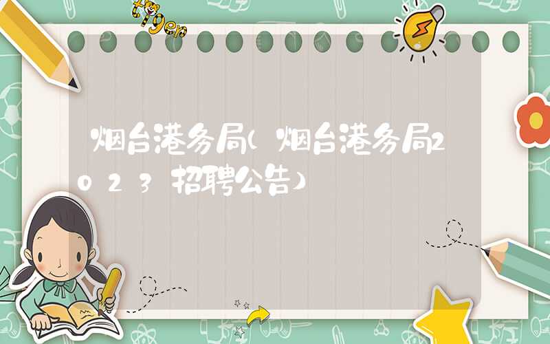 烟台港务局（烟台港务局2023招聘公告）