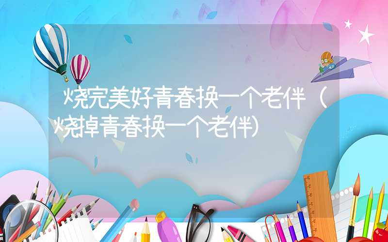 烧完美好青春换一个老伴（烧掉青春换一个老伴）