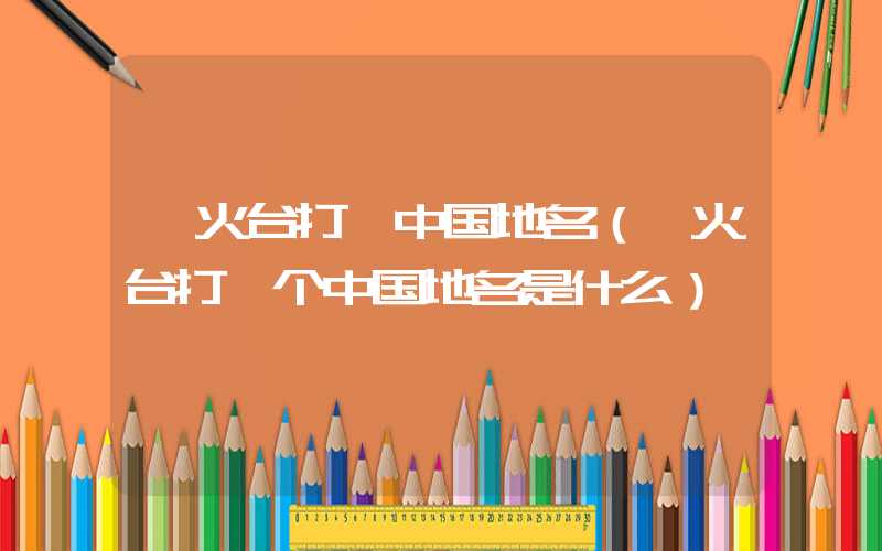 烽火台打一中国地名（烽火台打一个中国地名是什么）