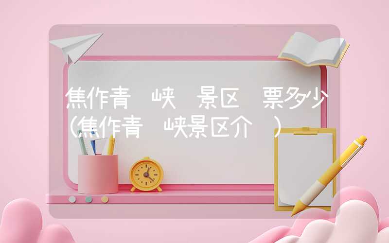 焦作青龙峡风景区门票多少（焦作青龙峡景区介绍）