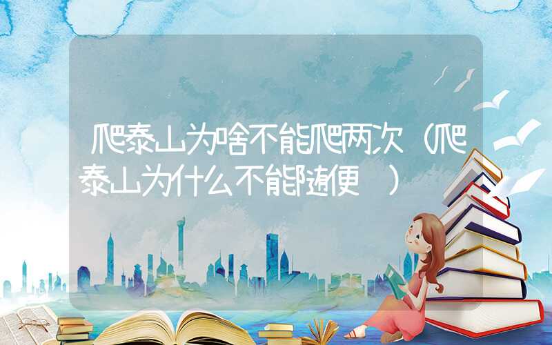爬泰山为啥不能爬两次（爬泰山为什么不能随便说）