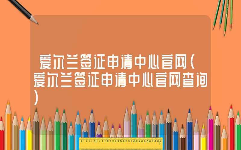 爱尔兰签证申请中心官网（爱尔兰签证申请中心官网查询）