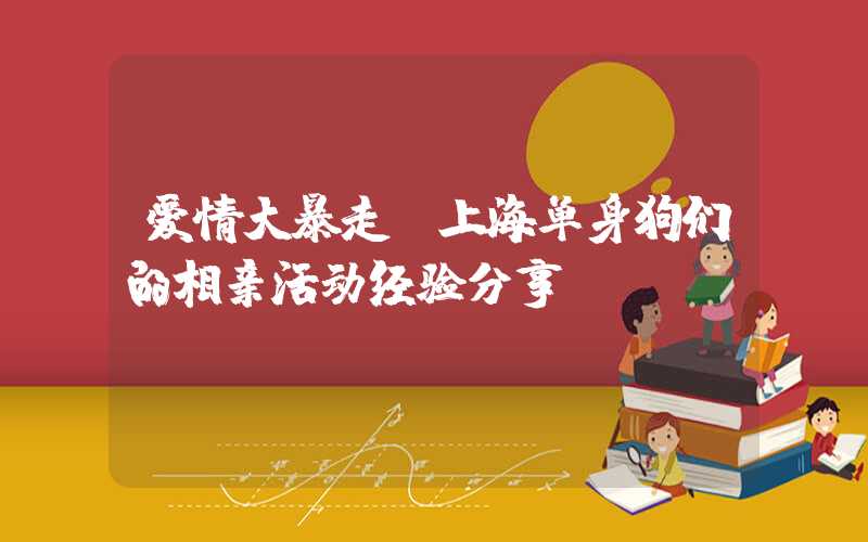 爱情大暴走，上海单身狗们的相亲活动经验分享