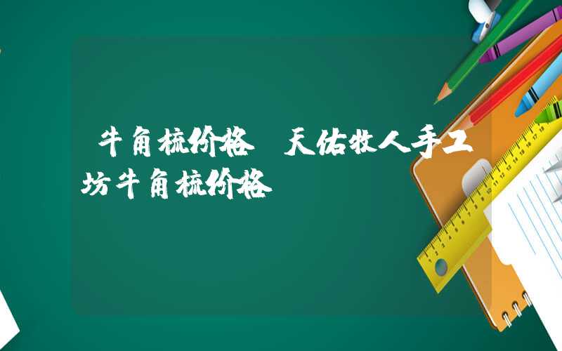 牛角梳价格（天佑牧人手工坊牛角梳价格）