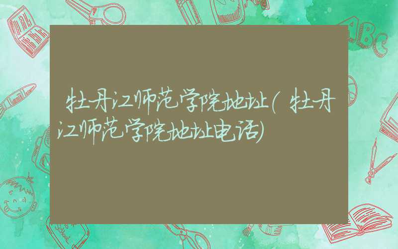 牡丹江师范学院地址（牡丹江师范学院地址电话）