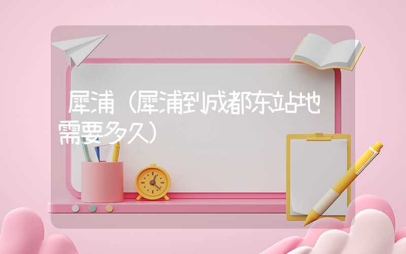 犀浦（犀浦到成都东站地铁需要多久）