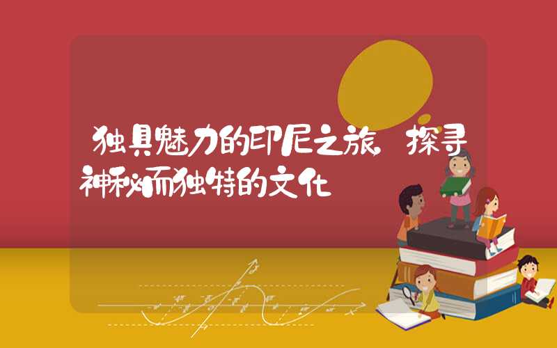 独具魅力的印尼之旅，探寻神秘而独特的文化
