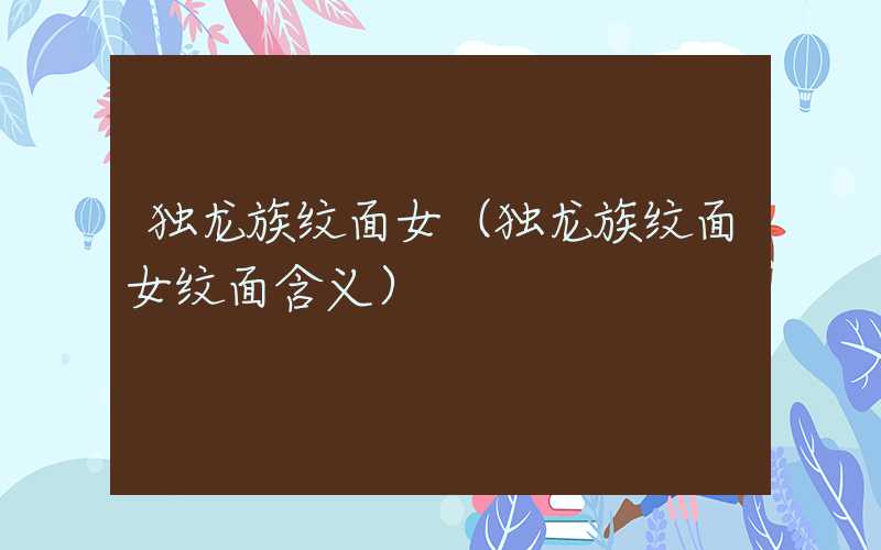 独龙族纹面女（独龙族纹面女纹面含义）