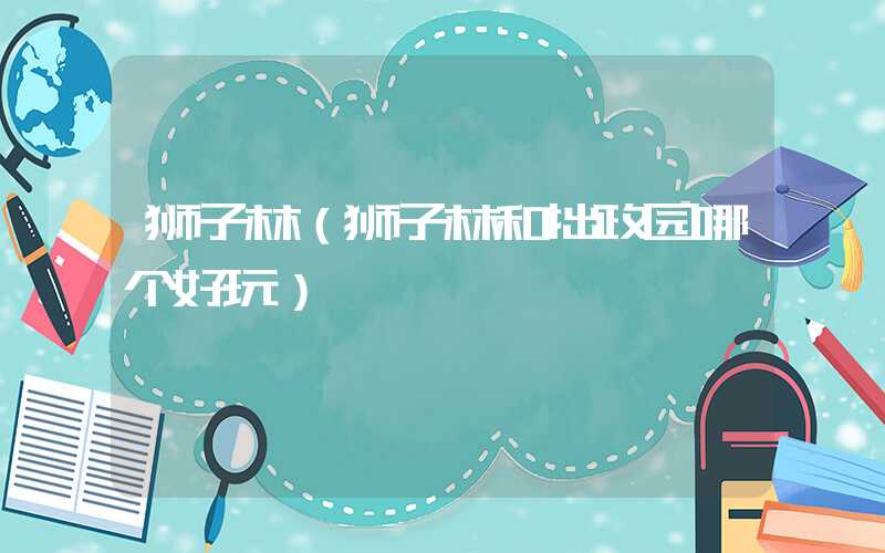 狮子林（狮子林和拙政园哪个好玩）