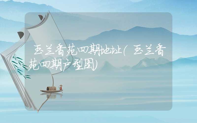 玉兰香苑四期地址(玉兰香苑四期户型图)