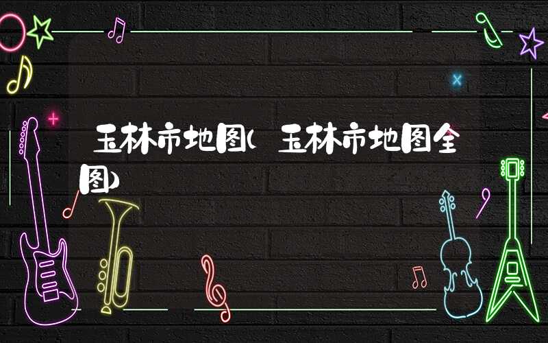 玉林市地图(玉林市地图全图)