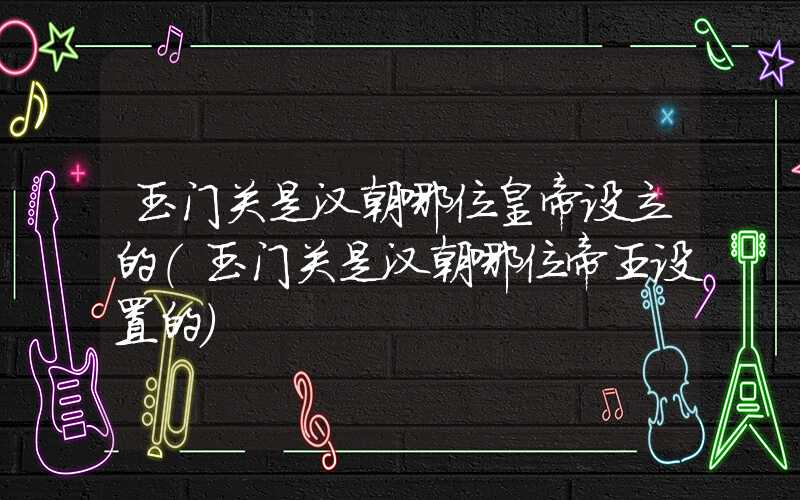 玉门关是汉朝哪位皇帝设立的（玉门关是汉朝哪位帝王设置的）